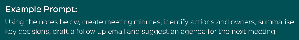 Example Prompt: Using the notes below, create meeting minutes, identify actions and owners, summarise key decisions, ...