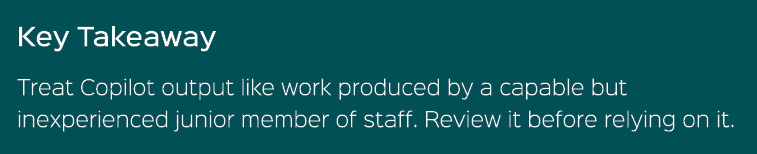 Key Takeaway Treat Copilot output like work produced by a capable but inexperienced junior member of staff. Review it...
