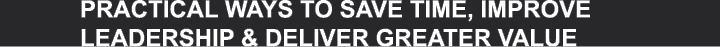 PRACTICAL WAYS TO SAVE TIME, IMPROVE LEADERSHIP & DELIVER GREATER VALUE