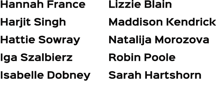 Hannah France Harjit Singh Hattie Sowray Iga Szalbierz Isabelle Dobney Lizzie Blain Maddison Kendrick Natalija Morozo...