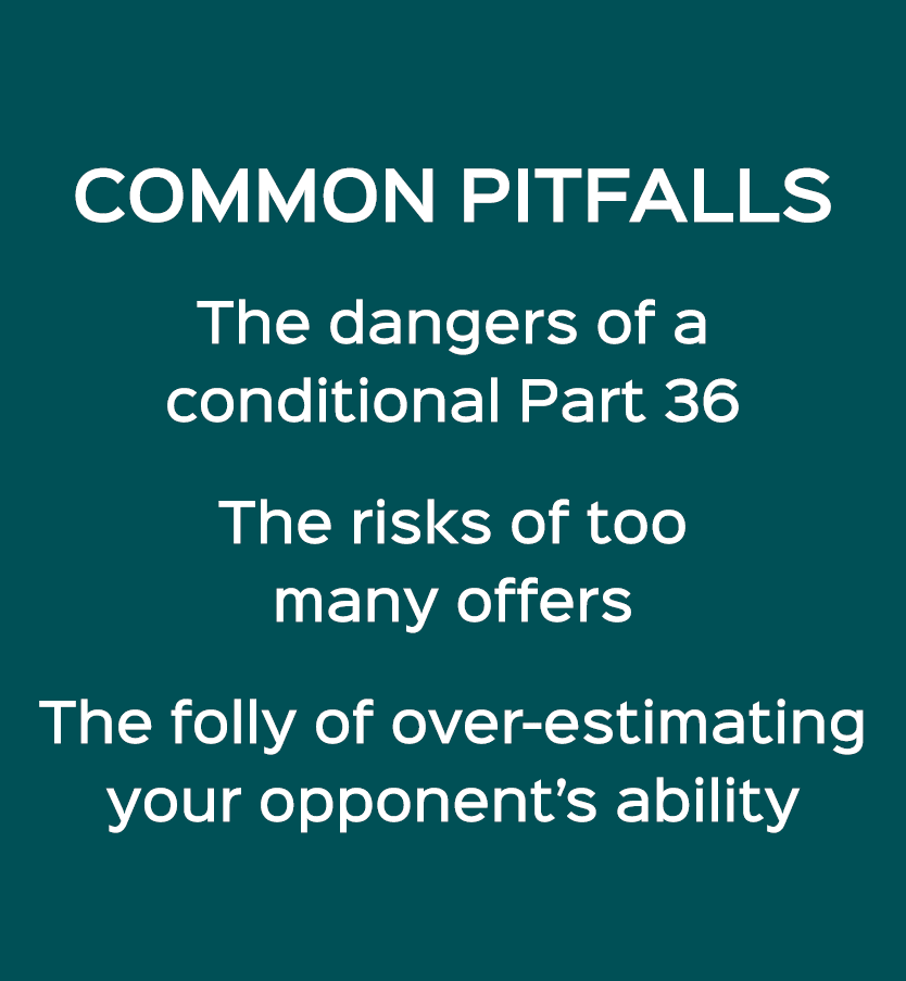 COMMON PITFALLS The dangers of a conditional Part 36 The risks of too many offers The folly of over estimating your o...