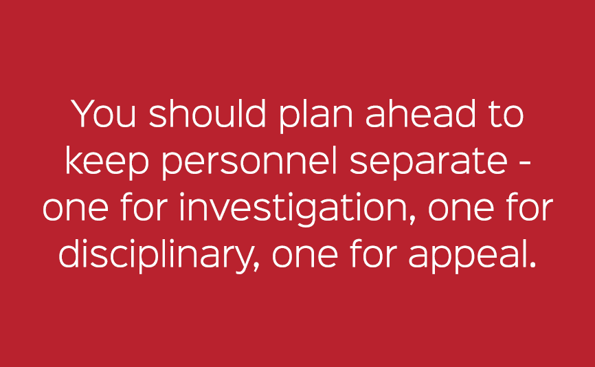 You should plan ahead to keep personnel separate one for investigation, one for disciplinary, one for appeal. 